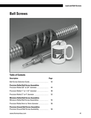 Ball Screws
www.thomsonbsa.com 41
Lead and Ball Screws
Table of Contents
Description Page
Ball Screw Selection Guide. . . . . . . . . . . . . . . . . . . . . . . . . 	 42
Precision Rolled Ball Screw Assemblies
Precision Rolled 3/8” to 3/4” diameter. . . . . . . . . . . . . . . . 	 44
Precision Rolled 1” to 1-1/2” diameter . . . . . . . . . . . . . . . 	 48
Precision Rolled 2” to 4” diameter . . . . . . . . . . . . . . . . . . 	 52
Miniature Rolled Ball Screw Assemblies
Miniature Rolled Ball Screw Assemblies. . . . . . . . . . . . . 	 55
Precision Rolled 4mm to 14mm diameter . . . . . . . . . . . . . 	 56
Precision Ground Ball Screw Assemblies
Precision Ground Ball Screw Availability. . . . . . . . . . . . . 	 58
 