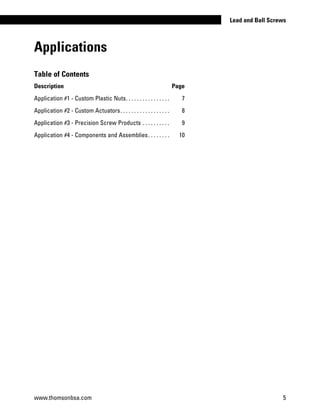 Applications
www.thomsonbsa.com 5
Lead and Ball Screws
Table of Contents
Description Page
Application #1 - Custom Plastic Nuts. . . . . . . . . . . . . . . . . 	 7
Application #2 - Custom Actuators. . . . . . . . . . . . . . . . . . . 	 8
Application #3 - Precision Screw Products. . . . . . . . . . . 	 9
Application #4 - Components and Assemblies. . . . . . . . . 	 10
 