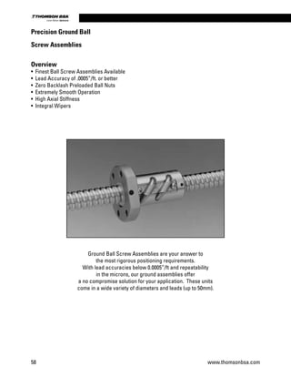 Overview
•	 Finest Ball Screw Assemblies Available
•	 Lead Accuracy of .0005”/ft. or better
•	 Zero Backlash Preloaded Ball Nuts
•	 Extremely Smooth Operation
•	 High Axial Stiffness
•	 Integral Wipers
Ground Ball Screw Assemblies are your answer to
the most rigorous positioning requirements.
With lead accuracies below 0.0005”/ft and repeatability
in the microns, our ground assemblies offer
a no compromise solution for your application. These units
come in a wide variety of diameters and leads (up to 50mm).
Precision Ground Ball
Screw Assemblies
58 www.thomsonbsa.com
Linear Motion.Optimized.
 