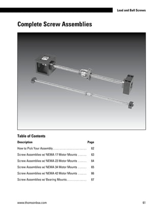 Complete Screw Assemblies
www.thomsonbsa.com 61
Lead and Ball Screws
Table of Contents
Description Page
How to Pick Your Assembly. . . . . . . . . . . . . . . . . . . . . . . . . 	 62
Screw Assemblies w/ NEMA 17 Motor Mounts . . . . . . . 	 63
Screw Assemblies w/ NEMA 23 Motor Mounts . . . . . . . 	 64
Screw Assemblies w/ NEMA 34 Motor Mounts . . . . . . . 	 65
Screw Assemblies w/ NEMA 42 Motor Mounts . . . . . . . 	 66
Screw Assemblies w/ Bearing Mounts. . . . . . . . . . . . . . . 	 67
 