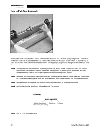 Our Drive Assembly units allow for a drop-in solution with Ball Screws and Actuators’ quality components. Available in
most screw sizes, both ACME and Ball threads, our Drive Assemblies free designers to concentrate on larger design is-
sues. Our standard Drive Assemblies can be assembled and shipped quickly, providing the right solution when you need
it.
Step 1. 	 Select your screw-nut combination depending on load, cost, speed, stroke, backlash, accuracy and environ-
mental constraints. Use critical speed and column loading charts as general guides (pages 84 to 86). Note
allowable bearing sizes for your screw-nut selection before returning to this section.
Step 2. 	 Determine end configuration due to load, length and rotational velocity. Refer to critical speed and column load-
ing charts as required (pages 84 to 86). We offer fixed-fixed, fixed-simple and fixed free bearing arrangements.
Step 3. 	 Noting allowable bearing size, turn to correct NEMA motor size page for assembly dimensions.
Step 4. 	 Add Nut Part Number with Stroke to Drive Assembly Part Number
Step 5. 	 Give us a call at 1-800-882-8857.
How to Pick Your Assembly
(EXAMPLE)
NEMA 23 Motor Mount
Fixed – Fixed, 6mm bearing
SN3700 Nut	 10” Stroke
M23F6-SN3710-10
62 www.thomsonbsa.com
Linear Motion.Optimized.
 