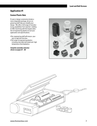 Custom Plastic Nuts
If cost or design constraints dictate a
more integrated package, let our en-
gineering staff help you simplify your
design. We offer a full range of manufac-
turing capabilities from injection molding
to CNC machining with the largest selec-
tion of engineering plastics to suit your
application and specifications.
• Our engineering staff will ensure your
part is right the first time.
• Full range of engineering plastics
	 including internally lubricated and high
temperature thermoplastics.
Complete assembly selection
shown on pages 61 – 68.
Application #1
www.thomsonbsa.com 7
Lead and Ball Screws
 