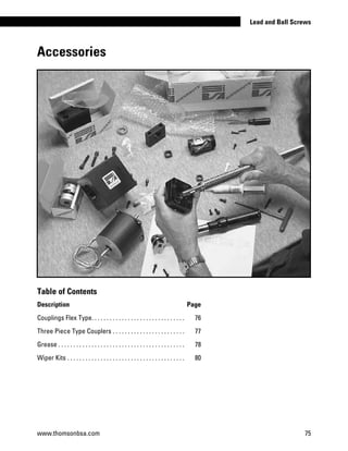 Accessories
Table of Contents
Description Page
Couplings Flex Type. . . . . . . . . . . . . . . . . . . . . . . . . . . . . . . . 	 76
Three Piece Type Couplers. . . . . . . . . . . . . . . . . . . . . . . . . 	 77
Grease. . . . . . . . . . . . . . . . . . . . . . . . . . . . . . . . . . . . . . . . . . . 	 78
Wiper Kits. . . . . . . . . . . . . . . . . . . . . . . . . . . . . . . . . . . . . . . . 	 80
www.thomsonbsa.com 75
Lead and Ball Screws
 