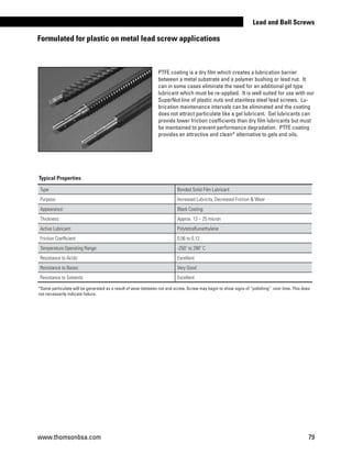 Formulated for plastic on metal lead screw applications
*Some particulate will be generated as a result of wear between nut and screw. Screw may begin to show signs of “polishing” over time. This does
not necessarily indicate failure.
PTFE coating is a dry film which creates a lubrication barrier
between a metal substrate and a polymer bushing or lead nut. It
can in some cases eliminate the need for an additional gel type
lubricant which must be re-applied. It is well suited for use with our
SuperNut line of plastic nuts and stainless steel lead screws. Lu-
brication maintenance intervals can be eliminated and the coating
does not attract particulate like a gel lubricant. Gel lubricants can
provide lower friction coefficients than dry film lubricants but must
be maintained to prevent performance degradation. PTFE coating
provides an attractive and clean* alternative to gels and oils.
Type:
Bonded Solid Film Lubricant
Purpose: Increased Lubricity, Decreased Friction  Wear
Appearance: Black Coating
Thickness: Approx. 13 – 25 micron
Active Lubricant: Polytetrafluroethylene
Friction Coefficient: 0,06 to 0,12
Temperature Operating Range: -250˚ to 290˚ C
Resistance to Acids: Excellent
Resistance to Bases: Very Good
Resistance to Solvents: Excellent
Typical Properties
www.thomsonbsa.com 79
Lead and Ball Screws
 