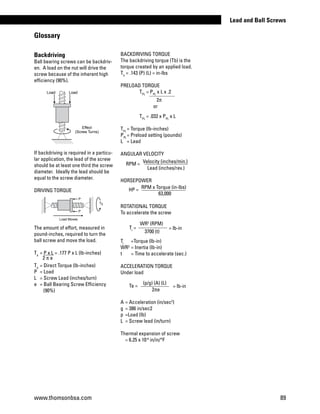 A	= Acceleration (in/sec2
)
g	 = 386 in/sec2
p	 =Load (lb)
L	 = Screw lead (in/turn)
Thermal expansion of screw
= 6.25 x 10-6
in/in/°F
Backdriving
Ball bearing screws can be backdriv-
en. A load on the nut will drive the
screw because of the inherent high
efficiency (90%).
If backdriving is required in a particu-
lar application, the lead of the screw
should be at least one third the screw
diameter. Ideally the lead should be
equal to the screw diameter.
DRIVING TORQUE
The amount of effort, measured in
pound-inches, required to turn the
ball screw and move the load.
Td
	= P x L = .177 P x L (lb-inches)
Td	
= Direct Torque (lb-inches)
P	 = Load
L 	 = Screw Lead (inches/turn)
e 	 = Ball Bearing Screw Efficiency
	 (90%)
BACKDRIVING TORQUE
The backdriving torque (Tb) is the
torque created by an applied load.
Tb
= .143 (P) (L) = in-lbs
PRELOAD TORQUE
	 TPL
= PPL
x L x .2
2π
	 or
	 TPL
= .032 x PPL
x L
TPL	
= Torque (lb-inches)
PPL	
= Preload setting (pounds)
L	 = Lead
ANGULAR VELOCITY
HORSEPOWER
ROTATIONAL TORQUE
To accelerate the screw
Tr	
=Torque (lb-in)
WR2	
= Inertia (lb-in)
t	 = Time to accelerate (sec.)
ACCELERATION TORQUE
Under load
RPM = Velocity (inches/min.)
Lead (inches/rev.)
HP = RPM x Torque (in-lbs)
63,000
WR2
(RPM)
3700 (t)
= lb-inTr
=
Ta =
(p/g) (A) (L)
2πe
= lb-in
Glossary
2 π e
Effect
(Screw Turns)
LoadLoad
P
P
Load Moves
Td
www.thomsonbsa.com 89
Lead and Ball Screws
 