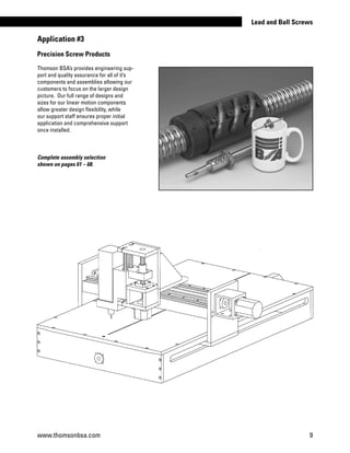 Precision Screw Products
Thomson BSA’s provides engineering sup-
port and quality assurance for all of it’s
components and assemblies allowing our
customers to focus on the larger design
picture. Our full range of designs and
sizes for our linear motion components
allow greater design flexibility, while
our support staff ensures proper initial
application and comprehensive support
once installed.
Complete assembly selection
shown on pages 61 – 68.
Application #3
www.thomsonbsa.com 9
Lead and Ball Screws
 