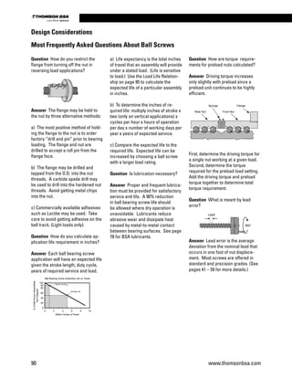 Answer Lead error is the average
deviation from the nominal lead that
occurs in one foot of nut displace-
ment. Most screws are offered in
standard and precision grades. (See
pages 41 – 59 for more details.)
Question How do you restrict the
flange from turning off the nut in
reversing load applications?
Answer The flange may be held to
the nut by three alternative methods:
a) The most positive method of hold-
ing the flange to the nut is to order
factory “drill and pin” prior to bearing
loading. The flange and nut are
drilled to accept a roll pin from the
flange face.
b) The flange may be drilled and
tapped from the O.D. into the nut
threads. A carbide spade drill may
be used to drill into the hardened nut
threads. Avoid getting metal chips
into the nut.
c) Commercially available adhesives
such as Loctite may be used. Take
care to avoid getting adhesive on the
ball track. (Light loads only).
Question How do you calculate ap-
plication life requirement in inches?
Answer Each ball bearing screw
application will have an expected life
given the stroke length, duty cycle,
years of required service and load.
a) Life expectancy is the total inches
of travel that an assembly will provide
under a stated load. (Life is sensitive
to load.) Use the Load Life Relation-
ship on page 85 to calculate the
expected life of a particular assembly
in inches.
b) To determine the inches of re-
quired life: multiply inches of stroke x
two (only on vertical applications) x
cycles per hour x hours of operation
per day x number of working days per
year x years of expected service.
c) Compare the expected life to the
required life. Expected life can be
increased by choosing a ball screw
with a larger load rating.
Question Is lubrication necessary?
Answer Proper and frequent lubrica-
tion must be provided for satisfactory
service and life. A 90% reduction
in ball bearing screw life should
be allowed where dry operation is
unavoidable. Lubricants reduce
abrasive wear and dissipate heat
caused by metal-to-metal contact
between bearing surfaces. See page
78 for BSA lubricants.
Question How are torque require-
ments for preload nuts calculated?
Answer Driving torque increases
only slightly with preload since a
preload unit continues to be highly
efficient.
First, determine the driving torque for
a single nut working at a given load.
Second, determine the torque
required for the preload load setting.
Add the driving torque and preload
torque together to determine total
torque requirement.
Question What is meant by lead
error?
Design Considerations
Most Frequently Asked Questions About Ball Screws
0
20
40
60
80
90
100
0 2 4 6 8 10
%ofBallScrewAssemblies
NotFatigued
Million Inches of Travel
Rated Life (B )
Average Life
10
Ball Bearing Screw Assembly Life vs. Travel
Rear Nut
Springs
Front Nut
Flange
360°
Lead
0
20
40
60
80
90
100
0 2 4 6 8 10
%ofBallScrewAssemblies
NotFatigued
Million Inches of Travel
Rated Life (B )
Average Life
10
Ball Bearing Screw Assembly Life vs. Travel
Rear Nut
Springs
Front Nut
Flange
360°
Lead
90 www.thomsonbsa.com
Linear Motion.Optimized.
 