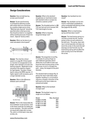 Question How are ball bearing
screws synchronized?
Answer Screw synchronizing
is achieved by selecting screws
with similar lead error and driven
by a positive single source drive.
“Matched sets required” should be
specified when ordering screws
that should be timed to run together
without binding because of lead mis-
match. (Special factory order).
Question What can be done to ex-
ceed calculated critical speed?
Answer The chart for critical
speed is on page 84. Critical speed
is a function of unsupported screw
length, mean diameter of screw and
bearing supports. Rigid/rigid screw
mounting is the optimum support
for high speeds. Consider a faster
lead to reduce the RPM required. If
higher speed is still necessary, go to
a larger diameter screw.
Question What is the difference
between pitch and lead?
Answer Pitch is the measurable dis-
tance between screw grooves. Lead
is the linear travel the nut makes per
screw revolution. The pitch and lead
are equal with single start screws.
The pitch is 1/2 the lead in two start
screws, etc.
Question What is the standard
straightness on machined screws
with standard ends or screws ma-
chined to customer prints?
Answer The threaded portion is .005
T.l.R. per foot and not to exceed .010
T.l.R. total length of screw.
Question What is meant by
tangential design nuts?
Answer The tangential circuit (Fig.
1) consists of a pickup finger (or
yoke deflector) geometry which
allows the circuit balls to enter and
leave the load carrying portion of the
ball screw circuit in a straight line
path—along the tangent to the pitch
diameter.
The standard ball nut design (Fig. 2)
places the return tube holes closer
together resulting in a circuit which
requires a change in direction of the
ball travel as the return tubes are
entered and exited.
Question What is the backlash
of single nuts?
Answer The backlash range in a
single nut is as follows:
Model	 Max. Backlash
R-0308 to R-0705	 .007”
R-0702 to R-1105	 .009”
R-1501 to R-1502	 .013”
R-2202 to R-2502	 .015”
R-3066	 .018”
Question Can backlash be mini-
mized?
Answer Yes, backlash can be mini-
mized or eliminated completely by
using a preloaded ball bearing screw.
See pages 44, 48, and 52.
Question What is a load locking
spring and how does it work?
Answer The load locking spring is a
coil that is turned into the inactive
portion of the nut and conforms to
the ball track. The spring does noth-
ing in normal operation and does not
touch the screw. In the event the ball
bearings are lost from the nut, the
load locking spring will not allow the
load carrying nut to free-fall down
the screw.
Design Considerations
L
Lead
Pitch
Two Start Screw
Figure 1 Figure 2
L
Lead
Pitch
Two Start Screw
Figure 1 Figure 2
www.thomsonbsa.com 91
Lead and Ball Screws
 