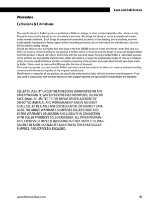 Warranties
Exclusions  Limitations
The specifications for Seller’s products published in Seller’s catalogs or other printed material are for reference only.
The performance rating figures do not con-stitute a warranty. All ratings are based on use in a normal environment
under normal conditions. Such things as temperature extremes, eccentric or side loading, dirty conditions, extreme
travel speeds, inadequate or faulty support and/or mounting provisions, lack of lubrication and maintenance, can and
will derate the catalog ratings.
Should any failure occur during the first sixty days or the first 100,000 inches of travel, whichever comes first, due to a
defect in material or workmanship in any product, if written notice is received from the buyer for any such alleged defect
and if the product is found not to be in conformity with this warranty (buyer having provided Seller a reasonable opportu-
nity to perform any appropriate tests thereon), Seller will replace or repair the product(s) provided (i) misuse or misappli-
cation has not caused the failure and (ii) a complete inspection of the product and application thereof have been made
by Seller. Claims must be made within 90 days after the date of shipment.
Parts and accessories or products not of Seller’s manufacture are warranted as to defects in material and workmanship
consistent with the warranty policy of the original manufacturer.
Modification or alteration of any product not specifically authorized by Seller will void any warranty whatsoever. Prod-
ucts used in conjunction with nuclear devices or their support systems are specifically excluded from any warranty.
SELLER’S LIABILITY UNDER THE FOREGOING WARRANTIES OR ANY
OTHER WARRANTY, WHETHER EXPRESSED OR IMPLIED, IN LAW OR
FACT, SHALL BE LIMITED TO THE REPAIR OR REPLACEMENT OF
DEFECTIVE MATERIAL AND WORKMANSHIP AND IN NO EVENT
SHALL SELLER BE LIABLE FOR CONSEQUENTIAL OR INDIRECT DAM-
AGES. THE ABOVE WARRANTY COMPRISES SELLER’S SOLE AND
ENTIRE WARRANTY OBLIGATION AND LIABILITY IN CONNECTION
WITH SELLER PRODUCTS SOLD HEREUNDER. ALL OTHER WARRAN-
TIES, EXPRESS OR IMPLIED, INCLUDING BUT NOT LIMITED TO, WAR-
RANTIES OF MERCHANTABILITY AND FITNESS FOR A PARTICULAR
PURPOSE, ARE EXPRESSLY EXCLUDED.
www.thomsonbsa.com 93
Lead and Ball Screws
 