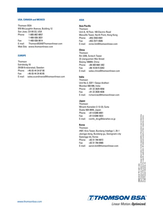 200603-043KTPS1/2011USA
Specificationsaresubjecttochangewithoutnotice.Itistheresponsibilityoftheproductusertodetermine
thesuitabilityofthisproductforaspecificapplication.Alltrademarkspropertyoftheirrespectiveowners.
©2010ThomsonIndustries,Inc.
Linear Motion.Optimized.
www.thomsonbsa.com
USA, CANADA and MEXICO
Thomson BSA
970 McLaughlin Avenue, Building 12
San Jose, CA 95122, USA
Phone: 	 1-800-882-8857
	 1-408-938-3031
Fax: 	 1-408-938-0614
E-mail: 	 ThomsonBSA@Thomsonlinear.com
Web Site: www.thomsonlinear.com
EUROPE
Thomson
Estridsväg 10
29109 Kristianstad, Sweden
Phone: 	+46 (0) 44 24 67 00
Fax: 	 +46 (0) 44 24 40 85
E-mail: 	 sales.scandinavia@thomsonlinear.com
ASIA
Asia Pacific
Thomson
Unit A, 16 Floor, 169 Electric Road
Manulife Tower, North Point, Hong Kong
Phone: 	 +852 2503 6581
Fax: 	 +852 2571 8585
E-mail: 	 victor.lim@thomsonlinear.com
China
Thomson
Rm 2205, Scitech Tower
22 Jianguomen Wai Street
Beijing 100004, China
Phone: 	 +86 400 6661 802
Fax: 	 +86 10 6515 0263
E-mail: 	 sales.china@thomsonlinear.com
India
Thomson
Unit No 2, SDF 1 Seepz Andheri
Mumbai 400 096, India
Phone: 	 +91 22 2829 4058
Fax: 	 +91 22 2839 4036
E-mail: 	 richard.teo@thomsonlinear.com
Japan
Thomson
Minami-Kaneden 2-12-23, Suita
Osaka 564-0044, Japan
Phone:	 +81 6 6386 8001
Fax: 	 +81 6 6386 5022
E-mail: 	 csinfo_dicgj@danaher.co.jp
Korea
Thomson
#407, Kins Tower, Bundang Intellige 1, 25-1
Jeongja-dong, Bundang-gu, Seongnam-city
Gyeonggi-do, Korea
Phone: 	 +82 31 784 8972
Fax: 	 +82 31 784 8980
E-mail: 	 aaron.kim@thomsonlinear.com
 
