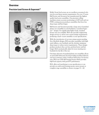 (800) 882-88578
Rolled Acme lead screws are an excellent economical solu-
tion for your linear motion requirements. For over 15 years
Ball Screws and Actuators has manufactured the highest
quality lead screw assemblies. Our precision rolling
machines ensure accurate positioning to 0.003 in/ft and our
PTFE coating process produces assemblies that have less
drag torque and last longer.
Ball Screws and Actuators provides a large array of standard
plastic nut assemblies in anti-backlash or standard Super-
nut™ designs. For significantly higher loads, standard
bronze nuts are available. BSA also provides engineering
design services to aid in your custom design requirements
producing a lead—screw assembly to your specifications.
With the introduction of our new unique patent pending
Zero-Backlash designs, BSA provides assemblies with high
axial stiffness, zero backlash and the absolute minimum
drag torque to reduce motor requirements. These designs
produce products that cost less, perform better and last
longer. Both automatically adjust for wear insuring zero
backlash for the life of the nut.
Our large selection of standard plastic nut assemblies all use
an internally lubricated Acetal providing excellent lubricity
and wear resistance with or without lubrication. For bronze
nuts, BSA uses SAE 660 bearing bronze which provides
high load capacity with good PV performance.
BSA offers end machining to your specification or can
provide you with stock bearing mount, motor mount or
complete stage assemblies as shown on pages 51 – 60.
Overview
Precision Lead Screws & Supernuts™
ELECTROMATE
Toll Free Phone (877) SERVO98
Toll Free Fax (877) SERV099
www.electromate.com
sales@electromate.com
Sold & Serviced By:
 