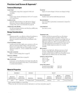 (800) 882-8857 9
LOW COST
Considerable savings when compared to ball screw
assemblies.
CUSTOM
Option of custom designs to fit into your design envelope.
VARIETY
Largest range of leads and diameters 3/16” to 4” to match
your requirements.
NON-CORROSIVE*
Stainless Steel and internally lubricated Acetal.
LUBRICATION
Internally lubricated plastic nuts will operate without
lubrication. However, additional lubrication or PTFE
coating of the screw is recommended. See page 80.
ENVIRONMENT
Less susceptible to particulate contamination compared to
ball screws.
VIBRATION AND NOISE
No ball recirculating vibration and often less audible noise
compared to ball screws.
LIGHTWEIGHT
Less mass to move.
LOAD
Supernuts provide a cost effective solution for moderate to
light loads. For vertical applications, anti backlash
supernuts should be mounted with thread/flange on the
bottom.
TEMPERATURE
Ambient and friction generated heat are the primary
causes of premature plastic nut failure. Observe the
temperature limits below and discuss your design with our
application engineers for continuous duty, high load and
high speed applications. BSA recommends bronze nuts for
very high temperature environments or can aid in your
selection of high temperature plastic for a custom
assembly.
EFFICIENCY
Except at very high leads, efficiency increases as lead
increases. Although the internally lubricated Acetal
provides excellent lubricity, Ball Screw Assemblies remain
significantly more efficient than any Acme design.
LENGTH LIMITATIONS
3/16” to 1/4” 3’
5/16” to 10mm 4’
7/16” to 5/8” 6’
> 5/8” 12’
LEAD ACCURACY
Standard Grade (SRA) .010 in/ft
Precision Grade (SPR) .003 in/ft
CANTILEVERED LOADS
Cantilevered loads that might cause a moment on the nut
will cause premature failure. Refer to Precision Linear
Rails for our complete line-up of linear guides or our stage
selection on pages 61 – 72 for a complete linear motion
solution.
COLUMN LOADING
Refer to column loading chart on page 87.
CRITICAL SPEED
Refer to critical speed chart on page 86.
SELF-LOCKING
Lead screws can be self locking at low leads. Generally, the
lead of the screw should be more than 1/3 of the diameter
to satisfactorily backdrive.
Assembly Screws Nuts**
Maximum
Temperature
Friction
Coefficient Material Material
Tensile
Strength
Water
Absorption
(24 hrs %)
Thermal
Expansion
Coefficient
180°F 0.08–0.14 Stainless Steel* Acetal with PTFE 8,000 psi 0.15 5.4 x 10–5in/in/°F
*Other materials available on a custom basis.
**Plastic nuts only. See bronze nut section for information on our bronze nut products, page 24.
Precision Lead Screws & Supernuts™
Features/Advantages
Design Considerations
Material Properties
ELECTROMATE
Toll Free Phone (877) SERVO98
Toll Free Fax (877) SERV099
www.electromate.com
sales@electromate.com
Sold & Serviced By:
 