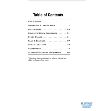 (800) 882-8857 i
Table of Contents
Applications . . . . . . . . . . . . . . . . . . . . 1
Supernuts & Lead Screws . . . . . . . . . 7
Ball Screws . . . . . . . . . . . . . . . . . . . . 29
Complete Screw Assemblies . . . . . . . 51
Stock Stages . . . . . . . . . . . . . . . . . . . 61
Rails & Bearings. . . . . . . . . . . . . . . . . 67
Linear Actuators . . . . . . . . . . . . . . . . 73
Accessories . . . . . . . . . . . . . . . . . . . . 77
Glossary/Technical Information. . . . 85
*Dimensions listed in catalog are for reference only and are
subject to change without notice.
ELECTROMATE
Toll Free Phone (877) SERVO98
Toll Free Fax (877) SERV099
www.electromate.com
sales@electromate.com
Sold & Serviced By:
 