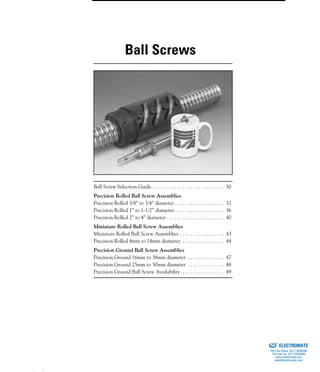 (800) 882-8857 29
Ball Screw Selection Guide. . . . . . . . . . . . . . . . . . . . . . . . . . . . 30
Precision Rolled Ball Screw Assemblies
Precision Rolled 3/8” to 3/4” diameter . . . . . . . . . . . . . . . . . . . 32
Precision Rolled 1” to 1-1/2” diameter . . . . . . . . . . . . . . . . . . . 36
Precision Rolled 2” to 4” diameter . . . . . . . . . . . . . . . . . . . . . . 40
Miniature Rolled Ball Screw Assemblies
Miniature Rolled Ball Screw Assemblies . . . . . . . . . . . . . . . . . 43
Precision Rolled 4mm to 14mm diameter . . . . . . . . . . . . . . . . 44
Precision Ground Ball Screw Assemblies
Precision Ground 16mm to 38mm diameter . . . . . . . . . . . . . . 47
Precision Ground 25mm to 50mm diameter . . . . . . . . . . . . . . 48
Precision Ground Ball Screw Availability. . . . . . . . . . . . . . . . . 49
Ball Screws
ELECTROMATE
Toll Free Phone (877) SERVO98
Toll Free Fax (877) SERV099
www.electromate.com
sales@electromate.com
Sold & Serviced By:
 