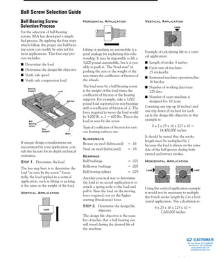 (800) 882-885730
For the selection of ball bearing
screws, BSA has developed a simpli-
fied process. By applying the four steps
which follow, the proper size ball bear-
ing screw can readily be selected for
most applications. This four step pro-
cess includes:
■ Determine the load
■ Determine the design life objective
■ Verify safe speed
■ Verify safe compression load
If unique design considerations are
encountered in your application, con-
sult the factory for in-depth technical
assistance.
Step 1. Determine the load
The key step here is to determine the
load “as seen by the screw.” Essen-
tially, the load applied in a vertical
application, such as lifting or jacking,
is the same as the weight of the load.
VERTICAL APPLICATION
HORIZONTAL APPLICATION
Lifting or pushing an automobile is a
good analogy for explaining this rela-
tionship. It may be impossible to lift a
3,000 pound automobile, but it is pos-
sible to push it. The “load seen” in
pushing the auto is the weight of the
auto times the coefficient of friction of
the wheels.
The load seen by a ball bearing screw
is the weight of the load times the
coefficient of friction of the bearing
supports. For example, take a 3,000
pound load supported on way bearings
with a coefficient of friction of .2. The
force required to move the load would
be 3,000 Ib. x .2 = 600 Ibs. This is the
load as seen by the screw.
Typical coefficient of friction for vari-
ous bearing surfaces are:
SLIDES/WAYS
Bronze on steel (lubricated) = .16
Steel on steel (lubricated) = .18
BEARINGS
Ball bushings = .001
Rollerway bushings = .005
Ball bearing splines = .005
Another practical way to determine
the load in an actual application is to
attach a spring scale to the load and
pull it. Base the load on the moving
force required, not on the higher
starting (breakaway) force.
Step 2. Determine the design life
objective
The design life objective is the num-
ber of inches that a ball bearing nut
will travel during the desired life of
the machine.
VERTICAL APPLICATION
Example of calculating life in a verti-
cal application:
■ Length of stroke: 8 inches
■ Cycle rate of machine:
25 strokes/hr.
■ Estimated machine operation/day:
16 hrs/day
■ Number of working days/year:
225 days
■ Number of years machine is
designed for: 10 years
Counting one trip up (8 inches) and
one trip down (8 inches) for each
cycle the design life objective in this
example is:
8 x 2 x 25 x 16 x 225 x 10 =
14,400,000 inches
It should be noted that the stroke
length must be multiplied by 2
because the load is always on the same
side of the ball groove during both
extend and retract strokes.
HORIZONTAL APPLICATION
Using the vertical application example
it would not be necessary to multiply
the 8 inch stroke length by 2 in a hori-
zontal application. The calculation is:
8 x 25 x 16 x 225 x 10 =
7,200,000 inches
Load
Load
Load
LoadLoad
Ball Screw Selection Guide
Ball Bearing Screw
Selection Process
ELECTROMATE
Toll Free Phone (877) SERVO98
Toll Free Fax (877) SERV099
www.electromate.com
sales@electromate.com
Sold & Serviced By:
 