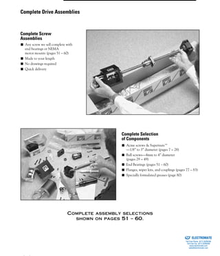 (800) 882-8857 35
■ Any screw we sell complete with
end bearings or NEMA
motor mounts (pages 51 – 60)
■ Made to your length
■ No drawings required
■ Quick delivery
■ Acme screws & Supernuts™
—1/8” to 3” diameter (pages 7 – 28)
■ Ball screws—4mm to 4” diameter
(pages 29 – 49)
■ End Bearings (pages 51 – 60)
■ Flanges, wiper kits, and couplings (pages 77 – 83)
■ Specially formulated greases (page 80)
COMPLETE ASSEMBLY SELECTIONS
SHOWN ON PAGES 51 – 60.
Complete Drive Assemblies
Complete Screw
Assemblies
Complete Selection
of Components
ELECTROMATE
Toll Free Phone (877) SERVO98
Toll Free Fax (877) SERV099
www.electromate.com
sales@electromate.com
Sold & Serviced By:
 