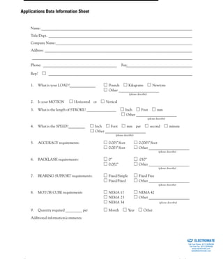 (800) 882-8857ii
Name:__________________________________________________________________________________
Title/Dept. ______________________________________________________________________________
Company Name:__________________________________________________________________________
Address: ________________________________________________________________________________
_______________________________________________________________________________________
Phone: ________________________________________ Fax:____________________________________
Rep? ______________________________________________________________________________
1. What is your LOAD?______________ Pounds Kilograms Newtons
Other ______________________
(please describe)
2. Is your MOTION Horizontal or Vertical
3. What is the length of STROKE? ________________ Inch Foot mm
Other ______________________
(please describe)
4. What is the SPEED?_________ Inch Foot mm per second minute
Other ______________________
(please describe)
5. ACCURACY requirements: 0.005”/foot 0.0005”/foot
0.003”/foot Other ______________________
(please describe)
6. BACKLASH requirements: 0” .010”
0.002” Other ______________________
(please describe)
7. BEARING SUPPORT requirements: Fixed/Simple Fixed Free
Fixed/Fixed Other ______________________
(please describe)
8. MOTOR CUBE requirements NEMA 17 NEMA 42
NEMA 23 Other ______________________
NEMA 34 (please describe)
9. Quantity required _________ per Month Year Other
Additional information/comments:
Applications Data Information Sheet
ELECTROMATE
Toll Free Phone (877) SERVO98
Toll Free Fax (877) SERV099
www.electromate.com
sales@electromate.com
Sold & Serviced By:
 