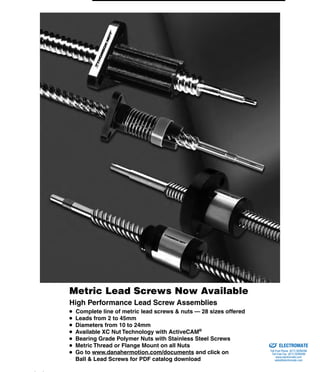 (800) 882-8857 39
Metric Lead Screws Now Available
High Performance Lead Screw Assemblies
● Complete line of metric lead screws & nuts — 28 sizes offered
● Leads from 2 to 45mm
● Diameters from 10 to 24mm
● Available XC Nut Technology with ActiveCAM®
● Bearing Grade Polymer Nuts with Stainless Steel Screws
● Metric Thread or Flange Mount on all Nuts
● Go to www.danahermotion.com/documents and click on
● Ball & Lead Screws for PDF catalog download
ELECTROMATE
Toll Free Phone (877) SERVO98
Toll Free Fax (877) SERV099
www.electromate.com
sales@electromate.com
Sold & Serviced By:
 