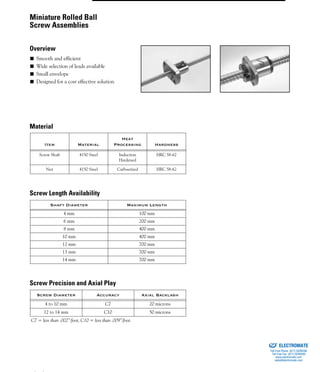 (800) 882-8857 43
■ Smooth and efficient
■ Wide selection of leads available
■ Small envelope
■ Designed for a cost effective solution
Item Material
Heat
Processing Hardness
Screw Shaft 4150 Steel Induction
Hardened
HRC 58-62
Nut 4150 Steel Carbuerized HRC 58-62
Shaft Diameter Maximum Length
4 mm 100 mm
6 mm 200 mm
8 mm 400 mm
10 mm 400 mm
12 mm 700 mm
13 mm 700 mm
14 mm 700 mm
Screw Diameter Accuracy Axial Backlash
4 to 10 mm C7 20 microns
12 to 14 mm C10 50 microns
C7 = less than .002”/foot, C10 = less than .009”/foot.
Miniature Rolled Ball
Screw Assemblies
Overview
Material
Screw Length Availability
Screw Precision and Axial Play
ELECTROMATE
Toll Free Phone (877) SERVO98
Toll Free Fax (877) SERV099
www.electromate.com
sales@electromate.com
Sold & Serviced By:
 