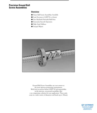 (800) 882-885746
■ Finest Ball Screw Assemblies Available
■ Lead Accuracy of .0005”/ft. or better
■ Zero Backlash Preloaded Ball Nuts
■ Extremely Smooth Operation
■ High Axial Stiffness
■ Integral Wipers
Ground Ball Screw Assemblies are your answer to
the most rigorous positioning requirements.
With lead accuracies below 0.0005”/ft and repeatability
in the microns, our ground assemblies offer
a no compromise solution for your application. These units
come in a wide variety of diameters and leads (up to 50mm).
Precision Ground Ball
Screw Assemblies
Overview
ELECTROMATE
Toll Free Phone (877) SERVO98
Toll Free Fax (877) SERV099
www.electromate.com
sales@electromate.com
Sold & Serviced By:
 