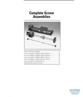 (800) 882-8857 51
How to Pick Your Assembly . . . . . . . . . . . . . . . . . . . . . . . . . . . 52
Screw Assemblies w/ NEMA 17 Motor Mounts. . . . . . . . . . . . 53
Screw Assemblies w/ NEMA 23 Motor Mounts. . . . . . . . . . . . 54
Screw Assemblies w/ NEMA 34 Motor Mounts. . . . . . . . . . . . 55
Screw Assemblies w/ NEMA 42 Motor Mounts. . . . . . . . . . . . 56
Screw Assemblies w/ Bearing Mounts . . . . . . . . . . . . . . . . . . . 57
Radial Bearing Support Housings . . . . . . . . . . . . . . . . . . . . . . . 59
Complete Screw
Assemblies
ELECTROMATE
Toll Free Phone (877) SERVO98
Toll Free Fax (877) SERV099
www.electromate.com
sales@electromate.com
Sold & Serviced By:
 