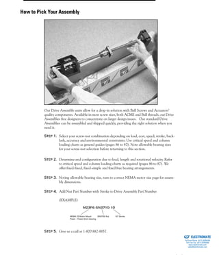 (800) 882-885752
Our Drive Assembly units allow for a drop-in solution with Ball Screws and Actuators’
quality components. Available in most screw sizes, both ACME and Ball threads, our Drive
Assemblies free designers to concentrate on larger design issues. Our standard Drive
Assemblies can be assembled and shipped quickly, providing the right solution when you
need it.
Step 1. Select your screw-nut combination depending on load, cost, speed, stroke, back-
lash, accuracy and environmental constraints. Use critical speed and column
loading charts as general guides (pages 86 to 87). Note allowable bearing sizes
for your screw-nut selection before returning to this section.
Step 2. Determine end configuration due to load, length and rotational velocity. Refer
to critical speed and column loading charts as required (pages 86 to 87). We
offer fixed-fixed, fixed-simple and fixed free bearing arrangements.
Step 3. Noting allowable bearing size, turn to correct NEMA motor size page for assem-
bly dimensions.
Step 4. Add Nut Part Number with Stroke to Drive Assembly Part Number
(EXAMPLE)
Step 5. Give us a call at 1-800-882-8857.
NEMA 23 Motor Mount
Fixed – Fixed, 6mm bearing
SN3700 Nut 10" Stroke
How to Pick Your Assembly
ELECTROMATE
Toll Free Phone (877) SERVO98
Toll Free Fax (877) SERV099
www.electromate.com
sales@electromate.com
Sold & Serviced By:
 
