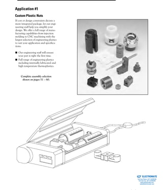 (800) 882-88572
If cost or design constraints dictate a
more integrated package, let our engi-
neering staff help you simplify your
design. We offer a full range of manu-
facturing capabilities from injection
molding to CNC machining with the
largest selection of engineering plastics
to suit your application and specifica-
tions.
■ Our engineering staff will ensure
your part is right the first time.
■ Full range of engineering plastics
including internally lubricated and
high temperature thermoplastics.
Complete assembly selection
shown on pages 51 – 60.
Application #1
Custom Plastic Nuts
ELECTROMATE
Toll Free Phone (877) SERVO98
Toll Free Fax (877) SERV099
www.electromate.com
sales@electromate.com
Sold & Serviced By:
 