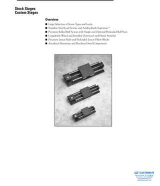 (800) 882-885762
■ Large Selection of Screw Types and Leads
■ Stainless Steel Lead Screws and Antibacklash Supernuts™
■ Precision Rolled Ball Screws with Single and Optional Preloaded Ball Nuts
■ Completely Wired and Installed Overtravel and Home Switches
■ Precision Linear Rails and Preloaded Linear Pillow Blocks
■ Anodized Aluminum and Hardened Steel Components
Stock Stages
Custom Stages
Overview
ELECTROMATE
Toll Free Phone (877) SERVO98
Toll Free Fax (877) SERV099
www.electromate.com
sales@electromate.com
Sold & Serviced By:
 
