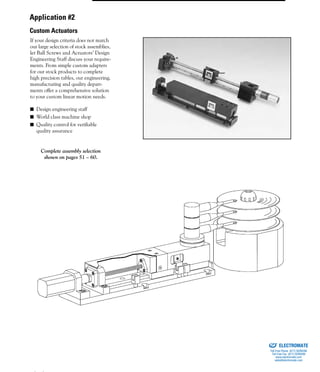 (800) 882-8857 3
If your design criteria does not match
our large selection of stock assemblies,
let Ball Screws and Actuators’ Design
Engineering Staff discuss your require-
ments. From simple custom adapters
for our stock products to complete
high precision tables, our engineering,
manufacturing and quality depart-
ments offer a comprehensive solution
to your custom linear motion needs.
■ Design engineering staff
■ World class machine shop
■ Quality control for verifiable
quality assurance
Complete assembly selection
shown on pages 51 – 60.
Application #2
Custom Actuators
ELECTROMATE
Toll Free Phone (877) SERVO98
Toll Free Fax (877) SERV099
www.electromate.com
sales@electromate.com
Sold & Serviced By:
 