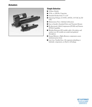 (800) 882-885774
■ 24 Basic Models
■ 25 lbs. to 1000 lbs. Capacities
■ Standard Strokes from 2” to 24”
■ Operating Voltages of 12VDC, 24VDC, 115 VAC & 230
VAC
■ Maintenance Free—Lifetime Lubrication
■ Easy to Install—Standard Clevis and Trunnion Mounts
■ Bi-directional—Both Compression (PUSH) and Tension
(PULL) Capability
■ Weather Resistant (DC models only)—For indoor and
outdoor use. DC models are sealed and gasketed
throughout.
■ Energy Efficient—High efficiency components assure
minimum power draw.
■ Low Cost, Trouble-Free—No expensive plumbing or
hydraulic components, no fluid or oil leakage.
Actuators
Simple Selection
ELECTROMATE
Toll Free Phone (877) SERVO98
Toll Free Fax (877) SERV099
www.electromate.com
sales@electromate.com
Sold & Serviced By:
 