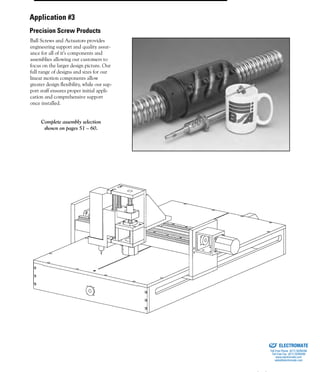 (800) 882-88574
Ball Screws and Actuators provides
engineering support and quality assur-
ance for all of it’s components and
assemblies allowing our customers to
focus on the larger design picture. Our
full range of designs and sizes for our
linear motion components allow
greater design flexibility, while our sup-
port staff ensures proper initial appli-
cation and comprehensive support
once installed.
Complete assembly selection
shown on pages 51 – 60.
Application #3
Precision Screw Products
ELECTROMATE
Toll Free Phone (877) SERVO98
Toll Free Fax (877) SERV099
www.electromate.com
sales@electromate.com
Sold & Serviced By:
 