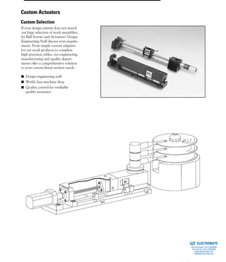 (800) 882-885776
If your design criteria does not match
our large selection of stock assemblies,
let Ball Screws and Actuators’ Design
Engineering Staff discuss your require-
ments. From simple custom adapters
for our stock products to complete
high precision tables, our engineering,
manufacturing and quality depart-
ments offer a comprehensive solution
to your custom linear motion needs.
■ Design engineering staff
■ World class machine shop
■ Quality control for verifiable
quality assurance
Custom Actuators
Custom Selection
ELECTROMATE
Toll Free Phone (877) SERVO98
Toll Free Fax (877) SERV099
www.electromate.com
sales@electromate.com
Sold & Serviced By:
 