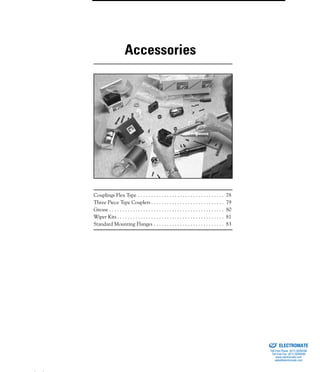 (800) 882-8857 77
Couplings Flex Type . . . . . . . . . . . . . . . . . . . . . . . . . . . . . . . . . 78
Three Piece Type Couplers . . . . . . . . . . . . . . . . . . . . . . . . . . . . 79
Grease . . . . . . . . . . . . . . . . . . . . . . . . . . . . . . . . . . . . . . . . . . . . 80
Wiper Kits . . . . . . . . . . . . . . . . . . . . . . . . . . . . . . . . . . . . . . . . . 81
Standard Mounting Flanges . . . . . . . . . . . . . . . . . . . . . . . . . . . 83
Accessories
ELECTROMATE
Toll Free Phone (877) SERVO98
Toll Free Fax (877) SERV099
www.electromate.com
sales@electromate.com
Sold & Serviced By:
 