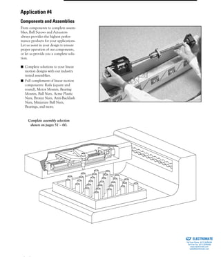 (800) 882-8857 5
From components to complete assem-
blies, Ball Screws and Actuators
always provides the highest perfor-
mance products for your applications.
Let us assist in your design to ensure
proper operation of our components,
or let us provide you a complete solu-
tion.
■ Complete solutions to your linear
motion designs with our industry
tested assemblies.
■ Full complement of linear motion
components: Rails (square and
round), Motor Mounts, Bearing
Mounts, Ball Nuts, Acme Plastic
Nuts, Bronze Nuts, Anti-Backlash
Nuts, Miniature Ball Nuts,
Bearings, and more.
Complete assembly selection
shown on pages 51 – 60.
Application #4
Components and Assemblies
ELECTROMATE
Toll Free Phone (877) SERVO98
Toll Free Fax (877) SERV099
www.electromate.com
sales@electromate.com
Sold & Serviced By:
 