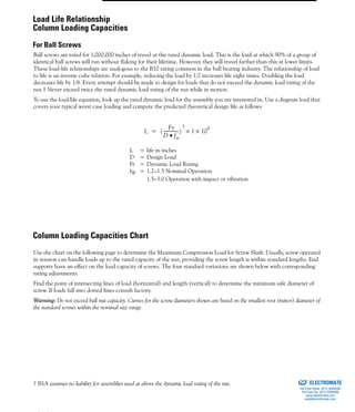 (800) 882-8857 87
Ball screws are rated for 1,000,000 inches of travel at the rated dynamic load. This is the load at which 90% of a group of
identical ball screws will run without flaking for their lifetime. However, they will travel farther than this at lower limits.
These load-life relationships are analogous to the B10 rating common in the ball bearing industry. The relationship of load
to life is an inverse cube relation. For example, reducing the load by 1/2 increases life eight times. Doubling the load
decreases life by 1/8. Every attempt should be made to design for loads that do not exceed the dynamic load rating of the
nut.† Never exceed twice the rated dynamic load rating of the nut while in motion.
To use the load/life equation, look up the rated dynamic load for the assembly you are interested in. Use a diagram load that
covers your typical worst case loading and compute the predicted theoretical design life as follows:
L = life in inches
D = Design Load
Fr = Dynamic Load Rating
fW = 1.2–1.5 Nominal Operation
1.5–3.0 Operation with impact or vibration
COLUMN LOADING
CAPACITIES CHART
Use the chart on the following page to determine the Maximum Compression Load for Screw Shaft. Usually, screw operated
in tension can handle loads up to the rated capacity of the nut, providing the screw length is within standard lengths. End
supports have an effect on the load capacity of screws. The four standard variations are shown below with corresponding
rating adjustments.
Find the point of intersecting lines of load (horizontal) and length (vertical) to determine the minimum safe diameter of
screw. If loads fall into dotted lines consult factory.
Warning: Do not exceed ball nut capacity. Curves for the screw diameters shown are based on the smallest root (minor) diameter of
the standard screws within the nominal size range.
† BSA assumes no liability for assemblies used at above the dynamic load rating of the nut.
L
Fr
D fw•
--------------
3
1 10
6
××=
Load Life Relationship
Column Loading Capacities
For Ball Screws
Column Loading Capacities Chart
ELECTROMATE
Toll Free Phone (877) SERVO98
Toll Free Fax (877) SERV099
www.electromate.com
sales@electromate.com
Sold & Serviced By:
 