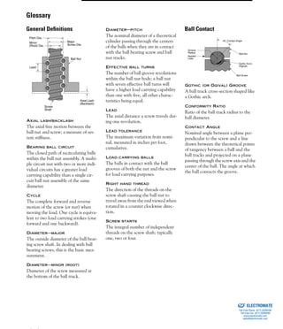 (800) 882-8857 89
AXIAL LASH/BACKLASH
The axial free motion between the
ball nut and screw; a measure of sys-
tem stiffness.
BEARING BALL CIRCUIT
The closed path of recirculating balls
within the ball nut assembly. A multi-
ple circuit nut with two or more indi-
vidual circuits has a greater load
carrying capability than a single cir-
cuit ball nut assembly of the same
diameter.
CYCLE
The complete forward and reverse
motion of the screw (or nut) when
moving the load. One cycle is equiva-
lent to two load carrying strokes (one
forward and one backward).
DIAMETER—MAJOR
The outside diameter of the ball bear-
ing screw shaft. In dealing with ball
bearing screws, this is the basic mea-
surement.
DIAMETER—MINOR (ROOT)
Diameter of the screw measured at
the bottom of the ball track.
DIAMETER—PITCH
The nominal diameter of a theoretical
cylinder passing through the centers
of the balls when they are in contact
with the ball bearing screw and ball
nut tracks.
EFFECTIVE BALL TURNS
The number of ball groove revolutions
within the ball nut body; a ball nut
with seven effective ball turns will
have a higher load carrying capability
than one with five, all other charac-
teristics being equal.
LEAD
The axial distance a screw travels dur-
ing one revolution.
LEAD TOLERANCE
The maximum variation from nomi-
nal, measured in inches per foot,
cumulative.
LOAD CARRYING BALLS
The balls in contact with the ball
grooves of both the nut and the screw
for load carrying purposes.
RIGHT HAND THREAD
The direction of the threads on the
screw shaft causing the ball nut to
travel away from the end viewed when
rotated in a counter clockwise direc-
tion.
SCREW STARTS
The integral number of independent
threads on the screw shaft; typically
one, two or four.
GOTHIC (OR OGIVAL) GROOVE
A ball track cross-section shaped like
a Gothic arch.
CONFORMITY RATIO
Ratio of the ball track radius to the
ball diameter.
CONTACT ANGLE
Nominal angle between a plane per-
pendicular to the screw and a line
drawn between the theoretical points
of tangency between a ball and the
ball tracks and projected on a plane
passing through the screw axis and the
center of the ball. The angle at which
the ball contacts the groove.
Ball Nut
Axial Lash
(Backlash)
Screw
Shaft
Major
Screw Dia.
Pitch Dia.
Minor
(Root) Dia.
Lead
Groove
Radius
Applied
Load
Ball Nut
Gothic Form
(Ogival)
Ball Screw
45° Contact Angle
Glossary
General Deﬁnitions Ball Contact
ELECTROMATE
Toll Free Phone (877) SERVO98
Toll Free Fax (877) SERV099
www.electromate.com
sales@electromate.com
Sold & Serviced By:
 