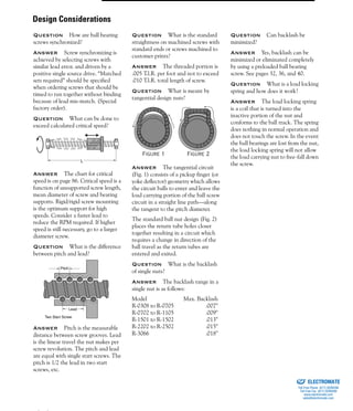 (800) 882-8857 93
Question How are ball bearing
screws synchronized?
Answer Screw synchronizing is
achieved by selecting screws with
similar lead error. and driven by a
positive single source drive. “Matched
sets required” should be specified
when ordering screws that should be
timed to run together without binding
because of lead mis-match. (Special
factory order).
Question What can be done to
exceed calculated critical speed?
Answer The chart for critical
speed is on page 86. Critical speed is a
function of unsupported screw length,
mean diameter of screw and bearing
supports. Rigid/rigid screw mounting
is the optimum support for high
speeds. Consider a faster lead to
reduce the RPM required. If higher
speed is still necessary, go to a larger
diameter screw.
Question What is the difference
between pitch and lead?
Answer Pitch is the measurable
distance between screw grooves. Lead
is the linear travel the nut makes per
screw revolution. The pitch and lead
are equal with single start screws. The
pitch is 1/2 the lead in two start
screws, etc.
Question What is the standard
straightness on machined screws with
standard ends or screws machined to
customer prints?
Answer The threaded portion is
.005 T.l.R. per foot and not to exceed
.010 T.l.R. total length of screw.
Question What is meant by
tangential design nuts?
Answer The tangential circuit
(Fig. 1) consists of a pickup finger (or
yoke deflector) geometry which allows
the circuit balls to enter and leave the
load carrying portion of the ball screw
circuit in a straight line path—along
the tangent to the pitch diameter.
The standard ball nut design (Fig. 2)
places the return tube holes closer
together resulting in a circuit which
requires a change in direction of the
ball travel as the return tubes are
entered and exited.
Question What is the backlash
of single nuts?
Answer The backlash range in a
single nut is as follows:
Model Max. Backlash
R-0308 to R-0705 .007"
R-0702 to R-1105 .009"
R-1501 to R-1502 .013"
R-2202 to R-2502 .015"
R-3066 .018"
Question Can backlash be
minimized?
Answer Yes, backlash can be
minimized or eliminated completely
by using a preloaded ball bearing
screw. See pages 32, 36, and 40.
Question What is a load locking
spring and how does it work?
Answer The load locking spring
is a coil that is turned into the
inactive portion of the nut and
conforms to the ball track. The spring
does nothing in normal operation and
does not touch the screw. In the event
the ball bearings are lost from the nut,
the load locking spring will not allow
the load carrying nut to free-fall down
the screw.
L
Lead
Pitch
Two Start Screw
Figure 1 Figure 2
Design Considerations
ELECTROMATE
Toll Free Phone (877) SERVO98
Toll Free Fax (877) SERV099
www.electromate.com
sales@electromate.com
Sold & Serviced By:
 