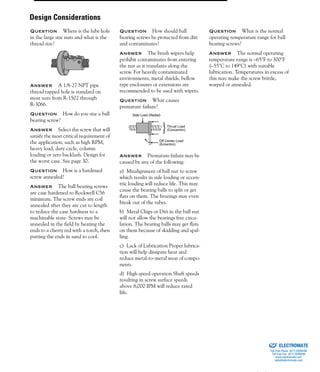 (800) 882-885794
Question Where is the lube hole
in the large size nuts and what is the
thread size?
Answer A 1/8-27 NPT pipe
thread tapped hole is standard on
most nuts from R-1502 through
R-3066.
Question How do you size a ball
bearing screw?
Answer Select the screw that will
satisfy the most critical requirement of
the application, such as high RPM,
heavy load, duty cycle, column
loading or zero backlash. Design for
the worst case. See page 30.
Question How is a hardened
screw annealed?
Answer The ball bearing screws
are case hardened to Rockwell C56
minimum. The screw ends are coil
annealed after they are cut to length
to reduce the case hardness to a
machinable state. Screws may be
annealed in the field by heating the
ends to a cherry red with a torch, then
putting the ends in sand to cool.
Question How should ball
bearing screws be protected from dirt
and contaminates?
Answer The brush wipers help
prohibit contaminates from entering
the nut as it translates along the
screw. For heavily contaminated
environments, metal shields, bellow
type enclosures or extensions are
recommended to be used with wipers.
Question What causes
premature failure?
Answer Premature failure may be
caused by any of the following:
a) Misalignment of ball nut to screw
which results in side loading or eccen-
tric loading will reduce life. This may
cause the bearing balls to split or get
flats on them. The bearings may even
break out of the tubes.
b) Metal Chips or Dirt in the ball nut
will not allow the bearings free circu-
lation. The bearing balls may get flats
on them because of skidding and spal-
ling.
c) Lack of Lubrication Proper lubrica-
tion will help dissipate heat and
reduce metal-to-metal wear of compo-
nents.
d) High speed operation Shaft speeds
resulting in screw surface speeds
above 8,000 IPM will reduce rated
life.
Question What is the normal
operating temperature range for ball
bearing screws?
Answer The normal operating
temperature range is –65°F to 300°F
(–55°C to 149°C) with suitable
lubrication. Temperatures in excess of
this may make the screw brittle,
warped or annealed.
Thrust Load
(Concentric)
Off Center Load
(Eccentric)
Side Load (Radial)
Design Considerations
ELECTROMATE
Toll Free Phone (877) SERVO98
Toll Free Fax (877) SERV099
www.electromate.com
sales@electromate.com
Sold & Serviced By:
 