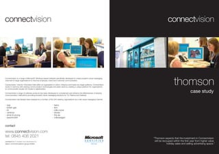 thomson
Connectvision is a range of Microsoft® Windows based software specifically developed to create powerful visual messaging
channels for large organisations to improve employee, brand and customer communication.

Connectvision ‘unlocks’ information held within an organisation to inform, influence and inspire any target audience. Connectvision
works in harmony with existing communication technologies and adds value by creating a unique platform for organisations
to communicate visually rich media to stakeholders.

Connectvision's range of software products has been developed to complement and enhance the effectiveness of existing
                                                                                                                                                                        case study
communication methods by providing powerful visual messaging solutions for TV, Plasma and Desktop.

Connectvision has already been adopted by a number of the UK’s leading organisations as a vital visual messaging channel.

>   baa                                                       >   heinz
>   british gas                                               >   ibm
>   bt                                                        >   rolls-royce
>   centrica                                                  >   skoda
>   ernst & young                                             >   the aa
>   exxonmobil                                                >   volkswagen


contact

www.connectvision.com
tel: 0845 408 2021                                                                                                                    “Thomson expects that the investment in Connectvision
connectvision created and developed by                                                                                                 will be recouped within the first year from higher value
saturn communications group limited                                                                                                                holiday sales and selling advertising space.”
 