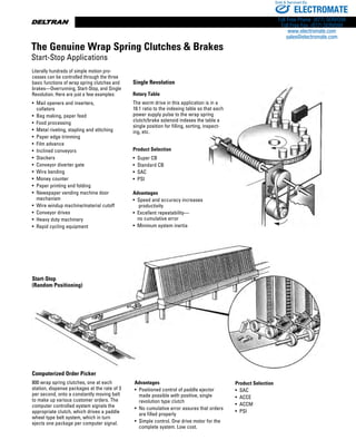 www.thomsonlinear.com8
Single Revolution
Rotary Table
The worm drive in this application is in a
16:1 ratio to the indexing table so that each
power supply pulse to the wrap spring
clutch/brake solenoid indexes the table a
single position for filling, sorting, inspect-
ing, etc.
Product Selection
•  Super CB
•  Standard CB
•  SAC
•  PSI
Advantages
• Speed and accuracy increases
productivity
• Excellent repeatability—
no cumulative error
• Minimum system inertia
Literally hundreds of simple motion pro-
cesses can be controlled through the three
basic functions of wrap spring clutches and
brakes—Overrunning, Start-Stop, and Single
Revolution. Here are just a few examples:
• Mail openers and inserters,
collators
•  Bag making, paper feed
•  Food processing
• Metal riveting, stapling and stitching
•  Paper edge trimming
•  Film advance
•  Inclined conveyors
•  Stackers
•  Conveyor diverter gate
•  Wire bending
•  Money counter
•  Paper printing and folding
• Newspaper vending machine door
mechanism
• Wire windup machine/material cutoff
• Conveyor drives
• Heavy duty machinery
• Rapid cycling equipment
Start-Stop
(Random Positioning)
Computerized Order Picker
800 wrap spring clutches, one at each
station, dispense packages at the rate of 3
per second, onto a constantly moving belt
to make up various customer orders. The
computer controlled system signals the
appropriate clutch, which drives a paddle
wheel type belt system, which in turn
ejects one package per computer signal.
Advantages
• Positioned control of paddle ejector
made possible with positive, single
revolution type clutch
• No cumulative error assures that orders
are filled properly
• Simple control. One drive motor for the
complete system. Low cost.
Product Selection
•  SAC
•  ACCE
•  ACCM
•  PSI
The Genuine Wrap Spring Clutches  Brakes
Start-Stop Applications
ELECTROMATE
Toll Free Phone (877) SERVO98
Toll Free Fax (877) SERV099
www.electromate.com
sales@electromate.com
Sold  Serviced By:
 
