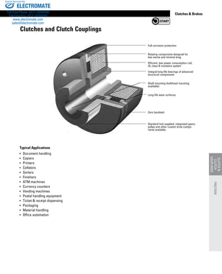 www.thomsonlinear.com 101
CLUTCH
CLUTCH
COUPLINGS
Clutches  Brakes
Typical Applications
•	 Document handling
•	 Copiers
•	 Printers
•	 Collators
•	 Sorters
•	 Finishers
•	 ATM machines
•	 Currency counters
•	 Vending machines
•	 Postal handling equipment
•	 Ticket  receipt dispensing
•	 Packaging
•	 Material handling
•	 Office automation
Full corrosion protection
Rotating components designed for
low inertia and minimal drag
Efficient, low power consumption coil,
UL class B insulation system
Integral long-life bearings of advanced
structural components
Shaft mounting (bulkhead mounting
available)
Long-life wear surfaces
Zero backlash
Standard hub supplied, integrated gears,
pulley and other custom drive compo-
nents available.
Clutches and Clutch Couplings
FRICTION
ELECTROMATE
Toll Free Phone (877) SERVO98
Toll Free Fax (877) SERV099
www.electromate.com
sales@electromate.com
Sold  Serviced By:
 