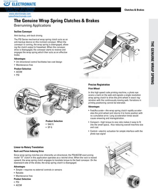 THEGENUINEWRAPSPRING
www.thomsonlinear.com 9
Clutches  Brakes
Linear-to-Rotary Translation
Rack and Pinion Indexing Drive
Since wrap spring clutches are inherently uni-directional, the PSI/ACCM overrunning
model “O” clutch in this application operates as a ratchet drive. When the rack is moved
upward, the wrap spring clutch engages to translate torque to the feed conveyor. On the
downward side of the stroke, the wrap spring clutch is disengaged.
Advantages
• Simple—requires no external ­controls or sensors
• Reliable
• Maintenance free
Product Selection
•  PSI
•  ACCM
Precise Registration
Print Wheel
In this high speed code printing machine, a photo eye
scans a mark on the web and signals a single revolution
wrap spring clutch to drive the print wheel in exact reg-
istration with the continuously moving web. Variations in
printing positioning cannot be tolerated.
Advantages
• Fast/Accurate—the wrap spring clutch rapidly acceler-
ates the print wheel and returns it to home position with
no cumulative error. Long acceleration times would
cause smearing and misregistration.
• Compact—high torque to size ratio makes it easy to fit
into the small space, thus reducing overall machine size
and cost
• Control—electric actuation for simple interface with the
photo eye signal
Product Selection
•  SAC-5
•  SP-5
Incline Conveyor
Anti-backup, anti-back driving
The PSI Series mechanical wrap spring clutch acts as an
anti-backup device on this inclined conveyor. When the
conveyor is running, the wrap spring is disengaged, allow-
ing the clutch output to freewheel. When the conveyor
drive is disengaged, the conveyor starts to reverse and
engages the wrap spring which then acts as an effective
brake.
Advantages
• Uni-directional control facilitates low cost design
• Maintenance free
Product Selection
•  ACCM
•  PSI
The Genuine Wrap Spring Clutches  Brakes
Overrunning Applications
ELECTROMATE
Toll Free Phone (877) SERVO98
Toll Free Fax (877) SERV099
www.electromate.com
sales@electromate.com
Sold  Serviced By:
 