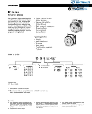 www.thomsonlinear.com110
Insulation Class:
BF:	 Class B (130°C)
*	 Other voltages available upon request
**	 See dimension tables for appropriate bore sizes available for each frame size. 	
	 Metric bore sizes available upon request.
General Notes
•	 Actual starting and/or stopping times depend on appli-
cation variables, manufacturing tolerances and friction
material wear. Please consult factory for evaluation
of actual use before applying specific values to your
application.
•	 Consult factory for additional options.
•	 Working air gap should be checked periodically to insure
proper operation. If it exceeds maximum recommended
dimensions, the clutch or brake may not function properly.
•	 All friction faces must be kept free of grease and oil for
proper operation.
•	 Flying leads are provided as standard, terminal style
connection available upon request.
•	 Coil of 24  90 volts are provided as standard, other coil
voltages are available upon request.
How to order
Electromagnetic power-on brakes provide
an efficient, switchable means of stopping
and/or holding the load. While the field
(electromagnet) assembly is fixed and
prevented from rotating by a flange, the
armature assembly is secured to the shaft.
When the coil is energized, the armature
engages the friction surface of the fixed
field (electromagnet) assembly, thus stop-
ping and/or holding the load.
•	 Torque: 5 lb-in to 125 lb-in
	 (0.56 to 14.13 Nm)
•	 Diameter: 1.25 to 3.27 in.
	 (31.8 to 83.1 mm)
•	 Static or dynamic engagement
•	 Simple installation
•	 Economical cost
•	 Energy efficient
Typical Applications
•	 Robotics
•	 Medical equipment
•	 Actuators
•	 Motor brakes
•	 Postal handling equipment
•	 Packaging
BF Series
Power-on Brakes
Series
	 BF	 =	 Power-on
			 Brake
U	 =	 Unburnished
B	 =	 Burnished
Hub Bore**
	    English	    Metric
	 E03	 =	 .1870	 M03	 =	 3mm
	 E04	 =	 .2500	 M04	 =	 4mm
	 E05	 =	 .3125	 M05	 =	 5mm
	 E06	 =	 .3750	 M06	 =	 6mm
	 E08	 =	 .5000	 M08	 =	 8mm
	 E10	 =	 .6250	 M10	 =	 10mm
	
BF - 26   B   24* - E08**
Frame Size
11	 =	 1.25 (31.8)
15	 =	 1.53 (38.9)
17	 =	 1.78 (45.2)
22	 =	 2.26 (57.4)
26	 =	 2.63 (66.8)
30	 =	 3.27 (83.1)
Coil Voltage
12	 =	 12VDC
24	 =	 24VDC
90	 =	 90VDC
ELECTROMATE
Toll Free Phone (877) SERVO98
Toll Free Fax (877) SERV099
www.electromate.com
sales@electromate.com
Sold  Serviced By:
 