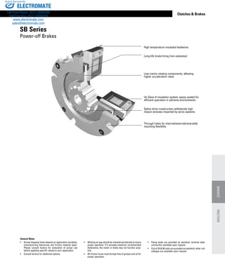 www.thomsonlinear.com 117
Clutches  Brakes
General Notes
•	 Actual stopping times depend on application variables,
manufacturing tolerances and friction material wear.
Please consult factory for evaluation of actual use
before applying specific values to your application.
•	 Consult factory for additional options.
•	 Working air gap should be checked periodically to insure
proper operation. If it exceeds maximum recommended
dimensions, the clutch or brake may not function prop-
erly.
•	 All friction faces must be kept free of grease and oil for
proper operation.
•	 Flying leads are provided as standard, terminal style
connection available upon request.
•	 Coil of 24  90 volts are provided as standard, other coil
voltages are available upon request.
High temperature insulated leadwires
Long-life brake lining (non-asbestos)
Low inertia rotating components, allowing
higher acceleration rates
UL Class H insulation system, epoxy sealed for
efficient operation in extreme environments
Spline drive construction withstands high
impact stresses imparted by servo systems
Through holes for internal/external/reversible
mounting flexibility
SB Series
Power-off Brakes
BRAKESFRICTION
ELECTROMATE
Toll Free Phone (877) SERVO98
Toll Free Fax (877) SERV099
www.electromate.com
sales@electromate.com
Sold  Serviced By:
 