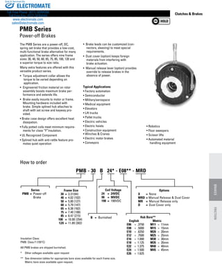 www.thomsonlinear.com 129
Clutches  Brakes
The PMB Series are a power-off, DC,
spring set brake that provides a low-cost,
multi-functional brake alternative for many
application. The series offers nine frame
sizes: 30, 40, 50, 60, 65, 75, 85, 100, 120 and
a superior torque to size ratio.
Many extra features are offered with this
versatile product series.
•	 Torque adjustment collar allows the 	
	torque to be varied depending on
	application.
•	 Engineered friction material on rotor
assembly boosts maximum brake per-
formance and extends life.
•	 Brake easily mounts to motor or frame.
Mounting hardware included with
brake. Simple splined hub attaches to
shaft with set screw and keyway pro-
vided.
• Brake case design offers excellent heat
dissipation.
• Fully potted coils meet minimum require-
ments for class “F”insulation.
• UL Recognized Component
• Splined hub with anti-rattle feature pro-
motes quiet operation
How to order
Insulation Class:
PMB: Class F (155°C)
All PMB brakes are shipped burnished.
*	 Other voltages available upon request
**	 See dimension tables for appropriate bore sizes available for each frame size. 	
	 Metric bore sizes available upon request.
Typical Applications
• Factory automation
• Semiconductor
• Military/aerospace
• Medical equipment
• Elevators
• Lift trucks
• Pallet trucks
• Electric vehicles
• Electric hoists
• Construction equipment	
• Winches  Cranes
• Electric motor brakes
• Conveyors
• Robotics
• Floor sweepers
• Scissor lifts
• Automated material 	
	 handling equipment
•  Brake leads can be customized (con-
nectors, sleeving) to meet special
requirements.
•  Dust cover (option) keeps foreign
materials from interfering with 	
brake actuation.
•  Manual release lever (option) provides
override to release brakes in the
absence of power.
PMB Series
Power-off Brakes
Series
	 PMB	 =	 Power-off
			 Brake
B	 =	 Burnished
Coil Voltage
24	 =	 24VDC
90	 =	 90VDC
190	 =	 190VDC
Hub Bore**
	    English	    Metric
	 E06	 =	 .3750	 M11	 =	 11mm
	 E08	 =	 .5000	 M15	 =	 15mm
	 E10	 =	 .6250	 M20	 =	 20mm
	 E12	 =	 .7500	 M25	 =	 25mm
	 E16	 =	 1.000	 M30	 =	 30mm
	 E18	 =	 1.125	 M35	 =	 35mm
	 E22	 =	 1.375	 M40	 =	 40mm
	 E24	 =	 1.500	 M45	 =	 45mm
	 E26	 =	 1.625	
PMB - 30   B   24* - E08** - MRD
Frame Size
	 30	 =	 3.31(84)
	 40	 =	 4.02 (102)
	 50	 =	 5.00 (127)
	 60	 =	 5.79 (147)
	 65	 =	 6.38 (162)
	 75	 =	 7.40 (188)
	 85	 =	 8.47 (215)
100		 =	 10.00 (254)
	120	 =	 11.89 (302)
Options
X	 =	 None
MRD	= Manual Release  Dust Cover
MR	 =	 Manual Release only
D	 =	 Dust Cover only
BRAKESFRICTION
ELECTROMATE
Toll Free Phone (877) SERVO98
Toll Free Fax (877) SERV099
www.electromate.com
sales@electromate.com
Sold  Serviced By:
 
