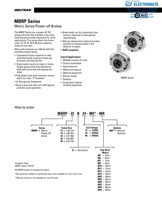 www.thomsonlinear.com132
The MBRP Series are a power-off, DC,
spring set brake that provides a low-cost,
multi-functional brake alternative for many
applications. The series offers five frame
sizes: 15, 19, 22, 26  30 and a superior
torque to size ratio.
Many extra features are offered with this
versatile product series.
•	 Engineered friction material on rotor
assembly boosts maximum brake per-
formance and extends life.
•	 Brake easily mounts to motor or frame.
Simple square drive hub attaches to
shaft with set screw and keyway pro-
vided.
• Fully potted coils meet minimum require-
ments for class “F”insulation.
• UL Recognized Component
• Square drive hub with anti-rattle feature
promotes quiet operation.
How to order
Insulation Class:
MBRP: Class F (155°C)
All MBRP brakes are shipped burnished.
*See dimension tables for appropriate bore sizes available for each frame size.
**Manual release is not available for size 15 brake.
MBRP Series
•  Brake leads can be customized (con-
nectors, sleeving) to meet special
requirements.
•  Manual release lever (option) provides
override to release brakes in the
absence of power.
•  RoHS compliant
Typical Applications
•	 Mobility scooters  carts
•	 Factory automation
•	 Semiconductor
•	 Military/aerospace
•	 Medical equipment
•	 Electric hoists
•	 Robotics
•	 Automated material 	
	 handling equipment
MBRP Series
Metric Series Power-off Brakes
Series
MBRP  =	 Metric 		
		 Power-off
		 Brake
B	 =	 Burnished
Coil Voltage
12	 =	 12VDC
24	 =	 24VDC
90	 =	 90VDC
Hub Bore*
Metric
M5	 =	 5mm
M6	 =	 6mm
M7	 =	 7mm
M8	 =	 8mm
M10	 =	 10mm
M11	 =	 11mm
M12	 =	 12mm
M15	 =	 15mm
M20	 =	 20mm
M25	 =	 25mm
M30	 =	 30mm
M35	 =	 35mm
M40	 =	 40mm
M45	 =	 45mm
MBRP - 22   B   24 - M5* - MR
Frame Size
	 15	 =	 1.46 (37)
	 19	 =	 1.85 (47)
	 22	 =	 2.21 (56)
	 26	 =	 2.56 (65)
	 30	 =	 2.95 (75)
Options
MR**	=	 Manual
			 Release
ELECTROMATE
Toll Free Phone (877) SERVO98
Toll Free Fax (877) SERV099
www.electromate.com
sales@electromate.com
Sold  Serviced By:
 