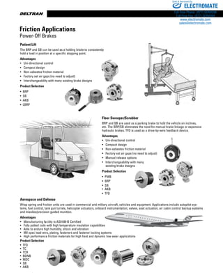 www.thomsonlinear.com12
Aerospace and Defense
Wrap spring and friction units are used in commercial and military aircraft, vehicles and equipment. Applications include autopilot sys-
tems, fuel control, tank gun turrets, helicopter actuators, onboard instrumentation, valves, seat actuation, air cabin control backup systems
and missiles/precision guided munition.
Advantages
•	 Manufacturing facility is AS9100-B Certified
•	 Fully potted coils with high temperature insulation capabilities
•	 Able to endure high humidity, shock and vibration
•	 Mil spec lead wire, plating, fasteners and fastener locking systems
•	 High performance friction materials for high heat and dynamic low wear 	applications
Product Selection
•  TFD
•  TC
•  TCR
•  BDNB
•  MDC
•  SB
•  AKB
Patient Lift
The BRP and SB can be used as a holding brake to consistently
hold a load in position at a specific stopping point.
Advantages
•	 Uni-directional control
•	 Compact design
•	 Non-asbestos friction material
• 	 Factory set air gaps (no need to adjust)
•	 Interchangeability with many existing brake designs
Product Selection
•  BRP
•  SB
•  AKB
•  LBRP
Floor Sweeper/Scrubber
BRP and SB are used as a parking brake to hold the vehicle on inclines,
etc. The BRP/SB eliminates the need for manual brake linkage or expensive
hydraulic brakes. TFD is used as a drive-by-wire feedback device.
Advantages
•	 Uni-directional control
•	 Compact design
•	 Non-asbestos friction material
• 	 Factory set air gaps (no need to adjust)
•	 Manual release options
•	 Interchangeability with many
	 existing brake designs
Product Selection
•  PMB
•  BRP
•  SB
•  AKB
•  TFD
Friction Applications
Power-Off Brakes
ELECTROMATE
Toll Free Phone (877) SERVO98
Toll Free Fax (877) SERV099
www.electromate.com
sales@electromate.com
Sold  Serviced By:
 