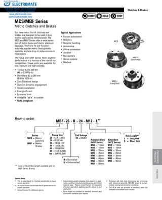 www.thomsonlinear.com 139
Clutches  Brakes
Our new metric line of clutches and
brakes are designed to be used in true
metric applications (dimensional). The
MCS and MBF Series offer a wide selec-
tion of metric bores and metric standard
keyways. The Form Fit and Function
matches popular metric lines globally
available and are drop-in replacements in
most cases.
The MCS and MBF Series have superior
performance at a fraction of the cost of our
competition. These units are available for
low, medium and high volumes.
•	 Torque: 5.5 to 350 Nm
	 (49 to 3,097 lb-in)
•	 Diameters: 63 to 264 mm
	 (2.48 to 10.39 in)
•	 Zero Backlash design
•	 Static or Dynamic engagement
•	 Simple installation
•	 Energy efficient
•	 Economic cost
•	 Available “as is” or custom
•	 RoHS compliant
How to order
Typical Applications
•	 Factory automation
•	 Robotics
•	 Material handling
•	 Automotive
•	 Office automation
•	 Aviation
•	 Mail sorters
•	 Servo systems
•	 Medical
MCS/MBF Series
Metric Clutches and Brakes
MBF-S
(Short Hub)
MBF-L
(Long Hub)
MCS
General Notes
•	 The air gap should be checked periodically to insure
proper operation.
•	 All friction faces must be kept free of grease and oil for
proper operation.
•	 Consult factory for additional options.
•	 Actual starting and/or stopping times depend on appli-
cation variables, manufacturing tolerances and friction
material wear. Please consult factory for evaluation
of actual use before applying specific values to your
application.
•	 Flying leads are provided as standard, terminal style
connection available upon request.
•	 Armature and rotor bore dimensions are minimums,
with tolerance generally .001/.002 larger to accom-
modate varying environmental conditions.
•	 Coil of 24 volts are provided as standard, other coil
voltages are available upon request.
**	 Long or Short Hub Length available only on 	
	 MBF Series Brakes
	       Series
	 MCS	 =	 Metric
			 Clutches
	 MBF	 =	 Metric
			 Brakes
B = Burnished
U = Unburnished
Coil Voltage
		 24	 = 24VDC
	 Armature Bore 	 Rotor Bore
	 (MBF Series)	 (MCS Series)
	 M12	 =	 12mm	 M12	 =	 12mm
	 M15	 =	 15mm	 M15	 =	 15mm
	 M20	 =	 20mm	 M20	 =	 20mm
	M25	 =	 25mm	 M25	 =	 25mm
	 M30	 =	 30mm	 M30	 =	 30mm
	 M40	 =	 40mm 	 M40	 =	 40mm
	 M50	 =	 50mm 	 M50	 =	 50mm
	 M60	 =	 60mm
Hub Length**
L	 =	 Long Hub
S	 =	 Short Hub
MBF 26- - - -- U 24 M12	 	L**
Frame Size
26 = 67.5 (2.657)
30 = 85 (3.346)
40 = 106 (4.173)
50 = 133 (5.236)
60 = 169 (6.654)
80 = 212.5 (8.366)
= 264 (10.394)100
ENGINEERED
PRODUCTS
FRICTION
ELECTROMATE
Toll Free Phone (877) SERVO98
Toll Free Fax (877) SERV099
www.electromate.com
sales@electromate.com
Sold  Serviced By:
 
