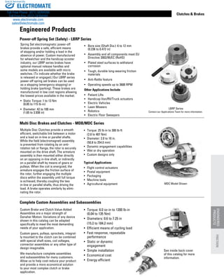 www.thomsonlinear.com 143
Clutches  Brakes
•	 Torque: 25 lb-in to 300 lb-ft
	 (2.8 to 407 Nm)
•	 Diameter: 2.0 to 10 in.
	 (50.8 to 254.0 mm)
•	 Dynamic engagement capabilities
•	 Wet or dry operation
•	 Custom designs only
Typical Applications
•	 Flight control actuators
•	 Postal equipment
•	 Packaging
•	 Machine tools
•	 Agricultural equipment
Multiple Disc Clutches provide a smooth
efficient, switchable link between a motor
and a load on in-line or parallel shafts.
While the field (electromagnet) assembly
is prevented from rotating by an anti-
rotation tab or flange, the rotor is securely
mounted on the drive shaft. The armature
assembly is then mounted either directly
on an opposing in-line shaft, or indirectly
on a parallel shaft by means of gears or
pulleys. When the coil is energized, the
armature engages the friction surface of
the rotor, further engaging the multiple
discs within the assembly until full torque
is achieved, thereby coupling the two
in-line or parallel shafts, thus driving the
load. A brake operates similarly by elimi-
nating the rotor.
Multi Disc Brakes and Clutches - MDB/MDC Series
Power-off Spring Set (Safety) - LBRP Series
MDC Model Shown
Custom Brake and Clutch Value-Added
Assemblies are a major strength of
Danaher Motion. Variations of any device
shown in this catalog can be adapted
specifically to meet the most demanding
needs of your application.
Custom gears, pulleys, sprockets, integral-
ly mounted to the clutch can be combined
with special shaft sizes, coil voltages,
connector assemblies or any other type of
design imaginable.
We manufacture complete assemblies
and subassemblies for many customers.
Allow us to help cost-reduce your product
and provide a more economical solution
to your most complex clutch or brake
application.
•	 Torque: 6.0 oz-in to 1200 lb-in
	 (0.04 to 135 Nm)
•	 Diameters: 0.6 to 7.25 in
	 (15.2 to 184.2 mm)
•	 Efficient means of cycling load
•	 Fast response, repeatable
	 performance
•	 Static or dynamic
	 engagement
•	 Simple installation
•	 Economical cost
•	 Energy efficient
Complete Custom Assemblies and Subassemblies
Engineered Products
See inside back cover
of this catalog for more
information.
ENGINEERED
PRODUCTS
FRICTION
•	 Bore size (Shaft Dia.): 6 to 12 mm
	 (0.236 to 0.472 in)
•	 Assembly and all components meet EU 	
	 Directive 2002/95/EC (RoHS)
•	 Plated steel surfaces to withstand
	 corrosion
•	 Tough, durable long-wearing friction 	
	 materials
•	 Anti-Rattle feature
•	 Operating speeds up to 3600 RPM
Other Applications Include
•	 Patient Lifts
•	 Handicap Van/RV/Truck actuators
•	 Electric Vehicles
•	 Lawn Mowers
•	 Robotics
•	 Electric Floor Sweepers
Spring Set electromagnetic power-off
brakes provide a safe, efficient means
of stopping and/or holding a load in the
absence of power. Custom manufactured
for wheelchair and the handicap scooter
industry, our LBRP series brakes have
optional manual release handles and
some models are available with micro
switches. (To indicate whether the brake
is released or engaged.) Our LBRP series
power-off spring set brakes can be used
as a stopping (emergency stopping) or
holding brake (parking). These brakes are
manufactured in low cost regions allowing
the lowest prices available in the market.
•	 Static Torque: 1 to 13 Nm
	 (8.85 to 115 lb-in)
•	 Diameter: 42 to 100 mm
	 (1.65 to 3.938 in)
LBRP Series
Contact our Applications Team for more information.
ELECTROMATE
Toll Free Phone (877) SERVO98
Toll Free Fax (877) SERV099
www.electromate.com
sales@electromate.com
Sold  Serviced By:
 