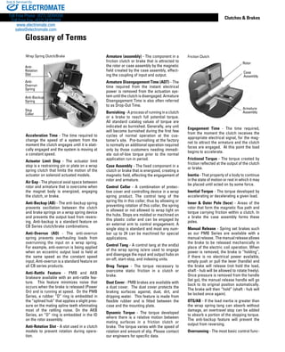www.thomsonlinear.com 147
Clutches  Brakes
Armature (assembly) - The component in a
friction clutch or brake that is attracted to
the rotor or case assembly by the magnetic
field created by the case assembly, effect-
ing the coupling of input and output.
Armature Disengagement Time (ADT) - The
time required from the instant electrical
power is removed from the actuation sys-
tem until the clutch is disengaged. Armature
Disengagement Time is also often referred
to as Drop-Out Time.
Burnishing-Aprocessofrunninginaclutch
or a brake to reach full potential torque.
All standard catalog values of torque are
indicated as burnished. Generally, any unit
will become burnished during the first few
cycles of normal operation at the cus-
tomer’s site. Pre-burnishing at the factory
is normally an additional operation required
only by those customers needing immedi-
ate out-of-box torque prior to the normal
application run-in period.
Case Assembly - The fixed component in a
clutch or brake that is energized, creating a
magnetic field, effecting the engagement of
rotor and armature.
Control Collar - A combination of protec-
tive cover and controlling device in a wrap
spring product. The control tang of the
spring fits in this collar; thus by allowing or
preventing rotation of this collar, the spring
is allowed or not allowed to wrap tight on
the hubs. Stops are molded or machined on
this plastic collar and can be engaged by
an external arm to control engagement. A
single stop is standard and most any num-
ber up to 24 can be machined for special
applications.
Control Tang - A control tang at the end(s)
of the wrap spring is/are used to engage
and disengage the input and output hubs on
on-off, start-stop, and indexing units.
Drag Torque - The torque necessary to
overcome static friction in a clutch or
brake.
Dust Cover - PMB brakes are available with
a dust cover. The dust cover protects the
braking surfaces against, dust, dirt, and
dripping water. This feature is made from
flexible rubber and is fitted between the
case and the mounting plate.
Dynamic Torque - The torque developed
where there is a relative motion between
mating surfaces in a friction clutch or
brake. The torque varies with the speed of
rotation and amount of slip. Please contact
our engineers for specific data.
Anti-
Rotation
Slot
Anti-Backup
Spring
Anti-
Overrun
Spring
Stop
Collar
Acceleration Time - The time required to
change the speed of a system from the
moment the clutch engages until it is stati-
cally engaged and the system is moving at
a constant speed.
Actuator Limit Stop - The actuator limit
stop is a restraining pin or plate on a wrap
spring clutch that limits the motion of the
actuator on solenoid actuated models.
Air Gap - The physical axial space between
rotor and armature that is overcome when
the magnet body is energized, engaging
the clutch, or brake.
Anti-Backup (AB) - The anti-backup spring
prevents oscillation between the clutch
and brake springs on a wrap spring device
and prevents the output load from revers-
ing. Anti-backup is a standard feature on
CB Series clutch/brake combinations.
Anti-Overrun (AO) - The anti-overrun
spring prevents overhauling loads from
overrunning the input on a wrap spring.
For example, anti-overrun is being applied
when an eccentric output load is held at
the same speed as the constant speed
input. Anti-overrun is a standard feature on
all CB series products.
Anti-Rattle Feature - PMB and AKB
brakeare available with an anti-rattle fea-
ture. This feature minimizes noise that
occurs when the brake is released (Power
On) and is running at speed. On the PMB
Series, a rubber “O” ring is embedded in
the “splined hub” that applies a slight pres-
sure on the mating spline teeth eliminating
most of the rattling noise. On the AKB
Series, an “O” ring is embedded in the ID
on the rotor assembly.
Anti-Rotation Slot - A slot used in a clutch
models to prevent rotation during opera-
tion.
Wrap Spring Clutch/Brake
Engagement Time - The time required,
from the moment the clutch receives the
appropriate electrical signal, for the mag-
net to attract the armature and the clutch
faces are engaged. At this point the load
begins to accelerate.
Frictional Torque - The torque created by
friction reflected at the output of the clutch
or brake.
Inertia - That property of a body to continue
in the state of motion or rest in which it may
be placed until acted on by some force.
Inertial Torque - The torque developed by
accelerating or decelerating a given load.
Inner  Outer Pole (face) - Areas of the
rotor that form the magnetic flux path and
torque carrying friction within a clutch. In
a brake the case assembly forms these
poles.
Manual Release - Spring set brakes such
as our PMB Series are available with a
manualrelease. Themanualreleaseallows
the brake to be released mechanically in
place of the electric coil operation. When
power is removed, the brake is “holding”,
if there is no electrical power available,
simply push or pull the lever (handle) and
the brake will release (not hold the load,
shaft - hub will be allowed to rotate freely).
Once pressure is removed from the handle
(let go), the manual release handle will go
back to its original position automatically.
The brake will then “hold” (shaft - hub will
be locked once again).
OTS/AB - If the load inertia is greater than
the wrap spring tang can absorb without
damage, an overtravel stop can be added
to absorb a portion of the stopping torque.
The anti-backup feature will prevent the
output from reversing.
Overrunning - The most basic control func-
Friction Clutch
Rotor
Armature
Assembly
Case
Assembly
Glossary of Terms
ELECTROMATE
Toll Free Phone (877) SERVO98
Toll Free Fax (877) SERV099
www.electromate.com
sales@electromate.com
Sold  Serviced By:
 